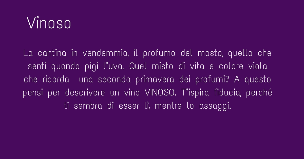 La cantina nel periodo della vendemmia, hai presente il profumo del mosto, quello che senti quando pigi l’uva. Quel misto di vita e colore viola che ricorda una seconda primavera dei profumi? A questo pensi per descrivere un vino VINOSO. T’ispira fiducia perché è così come lo senti. Lo si dice generalmente di un vino rosso, come in questo caso il BIOPRIMALBA, e lo si dice di un vino giovane, aitante, che si lascia bere bene e non fa lo spocchioso anzi è genuino.