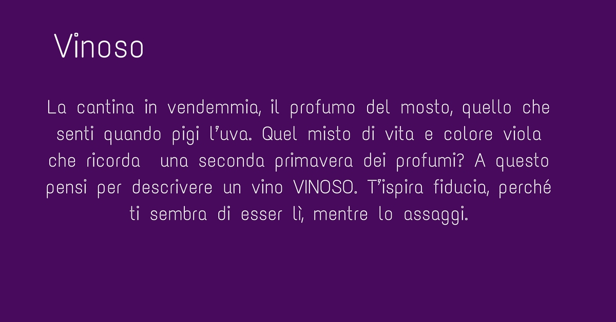 La cantina nel periodo della vendemmia, hai presente il profumo del mosto, quello che senti quando pigi l’uva. Quel misto di vita e colore viola che ricorda  una seconda primavera dei profumi? A questo pensi per descrivere un vino VINOSO. T’ispira fiducia perché è così come lo senti. Lo si dice generalmente di un vino rosso, come in questo caso il BIOPRIMALBA, e  lo si dice di un vino giovane, aitante, che si lascia bere bene e non fa lo spocchioso anzi è genuino. 